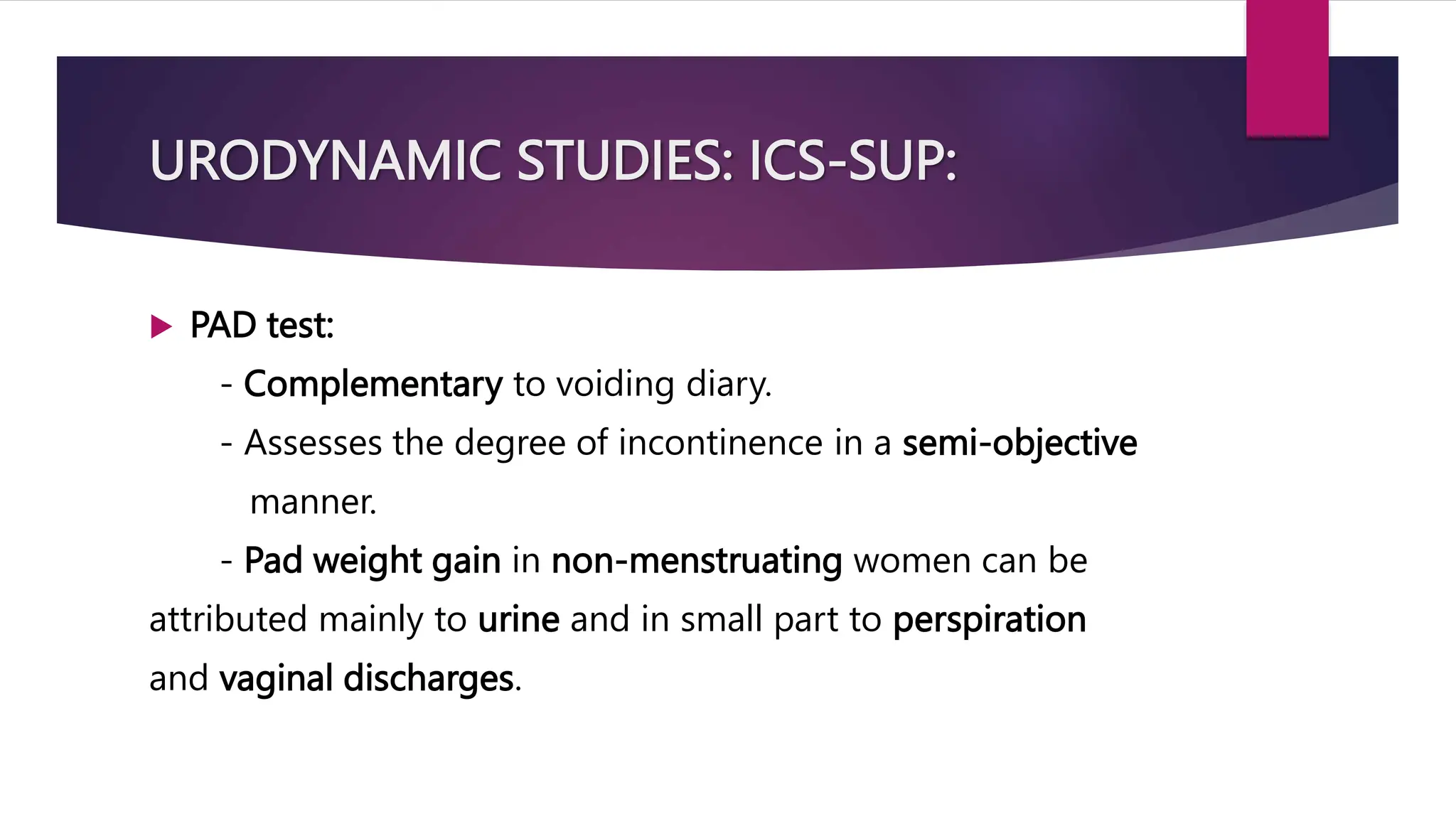 URODYNAMIC STUDIES: ICS-SUP:
 PAD test:
- Complementary to voiding diary.
- Assesses the degree of incontinence in a semi-objective
manner.
- Pad weight gain in non-menstruating women can be
attributed mainly to urine and in small part to perspiration
and vaginal discharges.
 