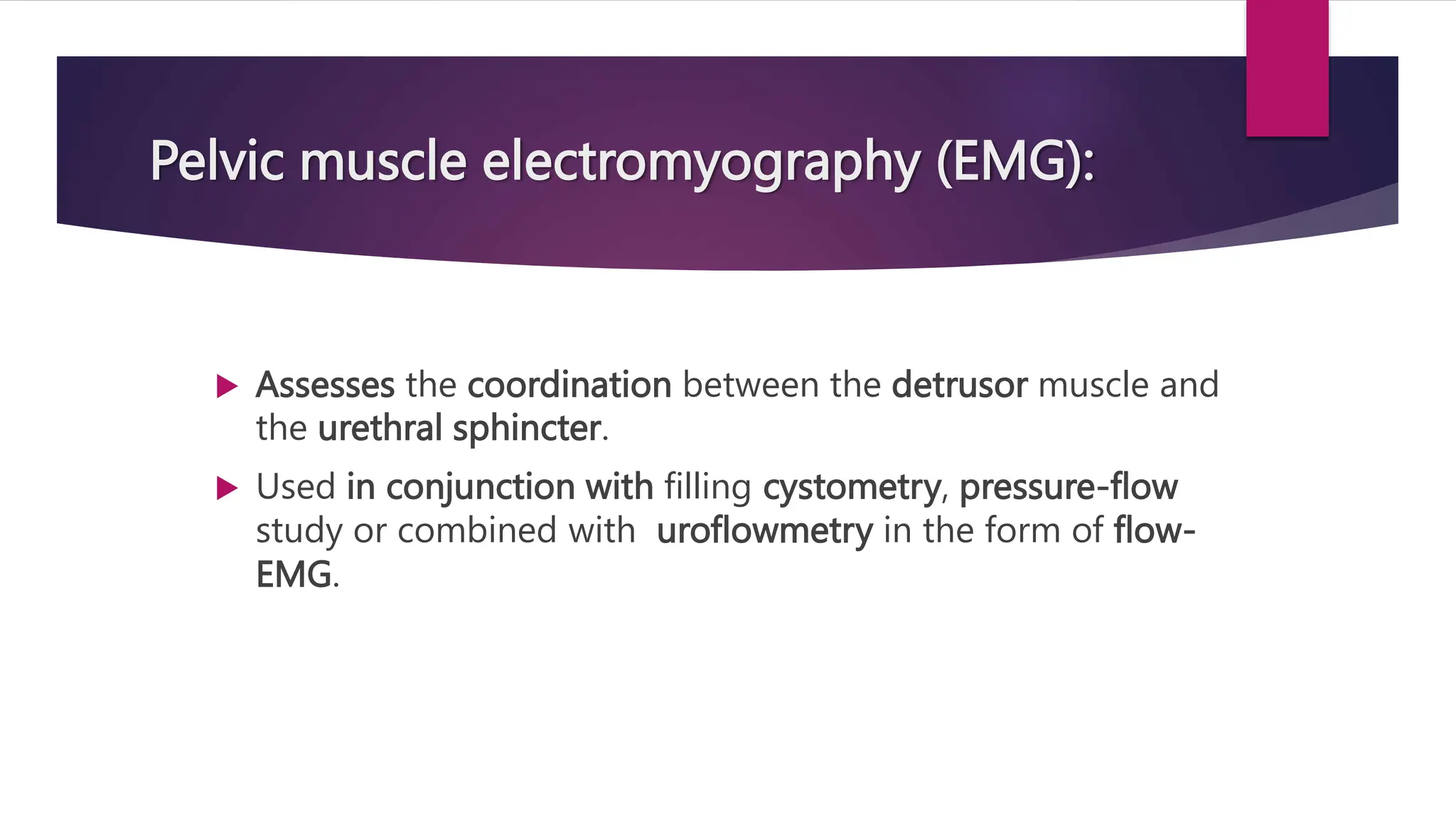  Assesses the coordination between the detrusor muscle and
the urethral sphincter.
 Used in conjunction with filling cystometry, pressure-flow
study or combined with uroflowmetry in the form of flow-
EMG.
Pelvic muscle electromyography (EMG):
 