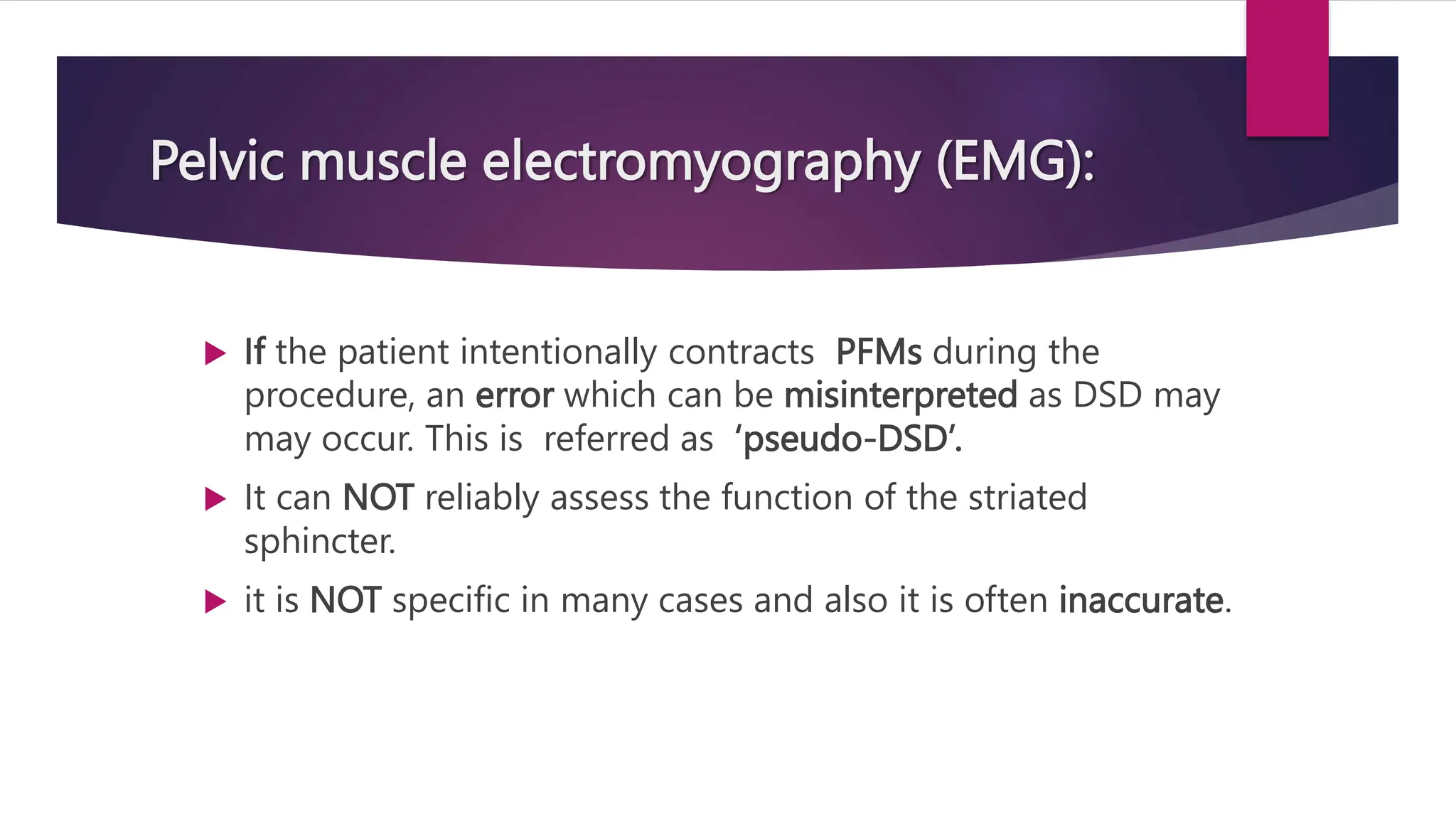  If the patient intentionally contracts PFMs during the
procedure, an error which can be misinterpreted as DSD may
may occur. This is referred as ‘pseudo-DSD’.
 It can NOT reliably assess the function of the striated
sphincter.
 it is NOT specific in many cases and also it is often inaccurate.
Pelvic muscle electromyography (EMG):
 
