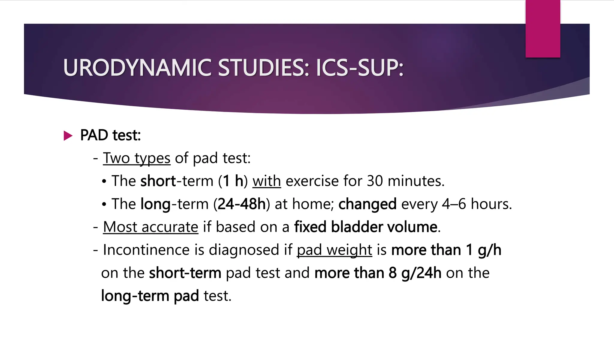 URODYNAMIC STUDIES: ICS-SUP:
 PAD test:
- Two types of pad test:
• The short-term (1 h) with exercise for 30 minutes.
• The long-term (24-48h) at home; changed every 4–6 hours.
- Most accurate if based on a fixed bladder volume.
- Incontinence is diagnosed if pad weight is more than 1 g/h
on the short-term pad test and more than 8 g/24h on the
long-term pad test.
 