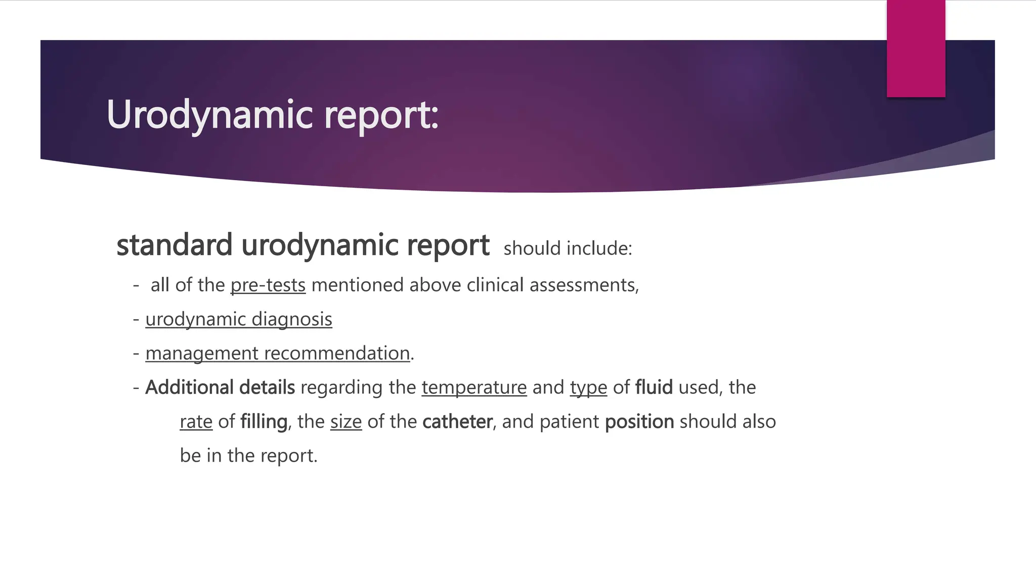 Urodynamic report:
standard urodynamic report should include:
- all of the pre-tests mentioned above clinical assessments,
- urodynamic diagnosis
- management recommendation.
- Additional details regarding the temperature and type of fluid used, the
rate of filling, the size of the catheter, and patient position should also
be in the report.
 