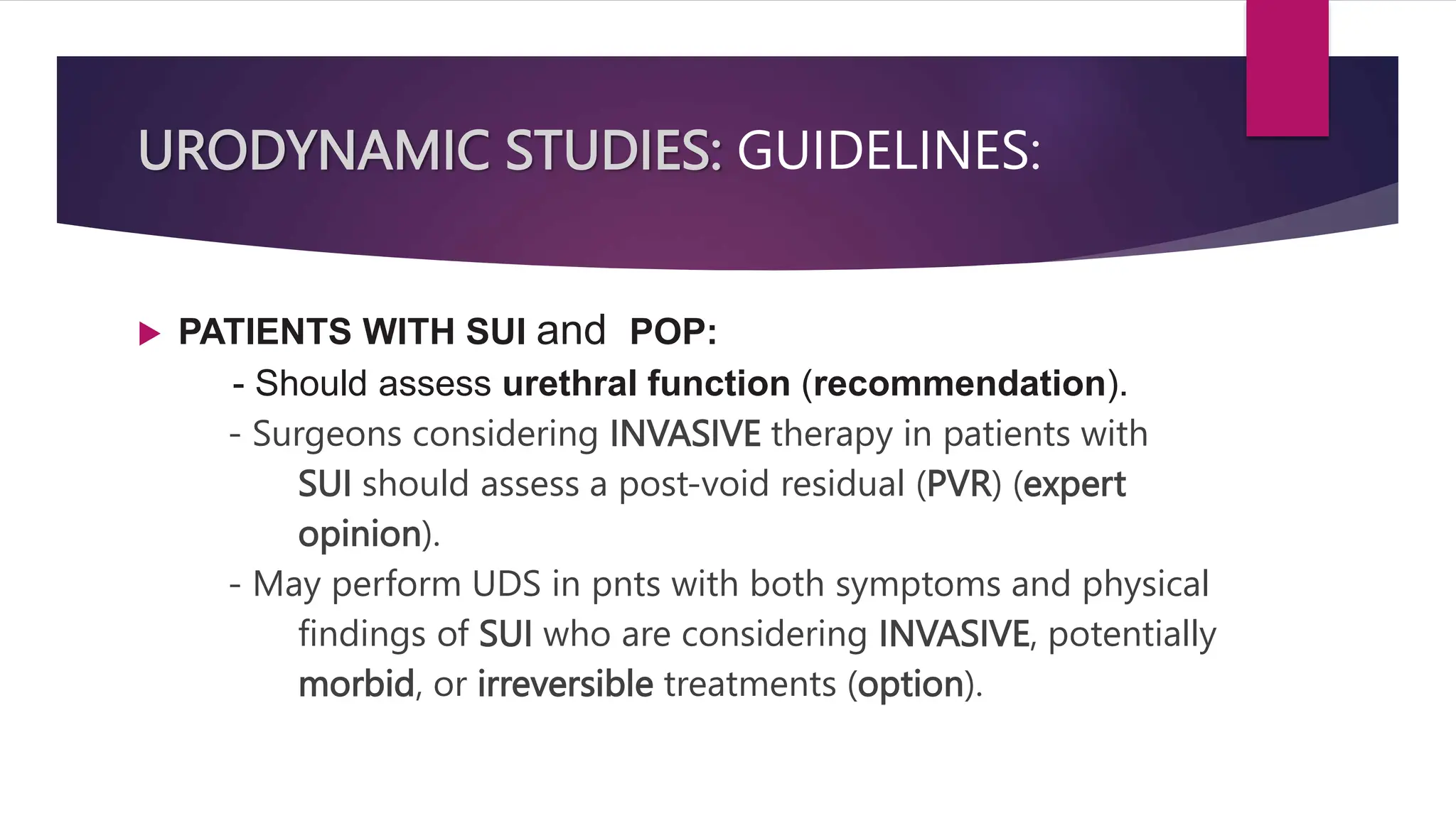 URODYNAMIC STUDIES: GUIDELINES:
 PATIENTS WITH SUI and POP:
- Should assess urethral function (recommendation).
- Surgeons considering INVASIVE therapy in patients with
SUI should assess a post-void residual (PVR) (expert
opinion).
- May perform UDS in pnts with both symptoms and physical
findings of SUI who are considering INVASIVE, potentially
morbid, or irreversible treatments (option).
 