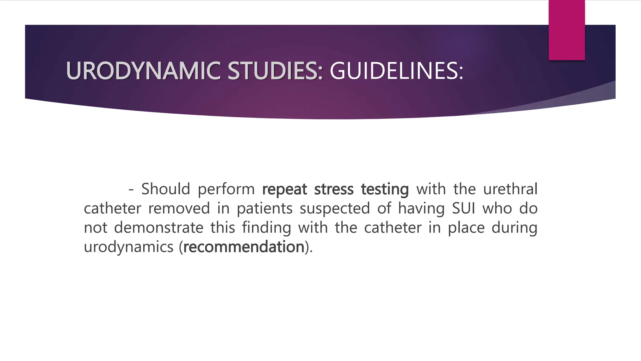 URODYNAMIC STUDIES: GUIDELINES:
- Should perform repeat stress testing with the urethral
catheter removed in patients suspected of having SUI who do
not demonstrate this finding with the catheter in place during
urodynamics (recommendation).
 