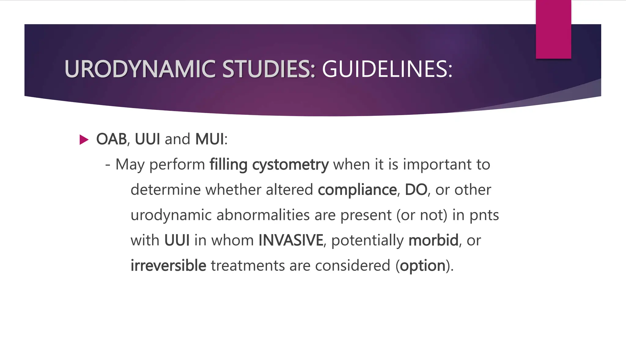 URODYNAMIC STUDIES: GUIDELINES:
 OAB, UUI and MUI:
- May perform filling cystometry when it is important to
determine whether altered compliance, DO, or other
urodynamic abnormalities are present (or not) in pnts
with UUI in whom INVASIVE, potentially morbid, or
irreversible treatments are considered (option).
 