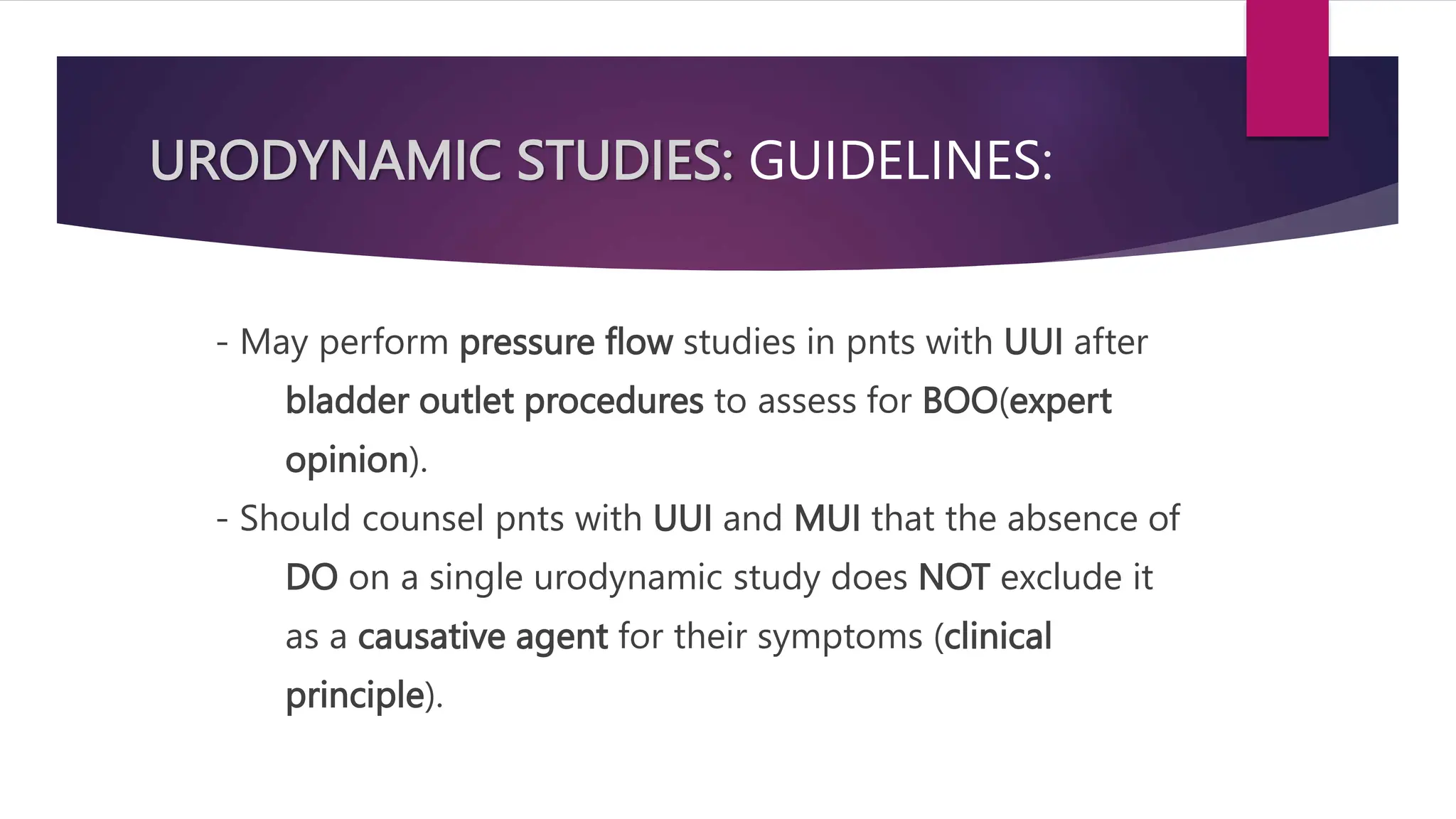 URODYNAMIC STUDIES: GUIDELINES:
- May perform pressure flow studies in pnts with UUI after
bladder outlet procedures to assess for BOO(expert
opinion).
- Should counsel pnts with UUI and MUI that the absence of
DO on a single urodynamic study does NOT exclude it
as a causative agent for their symptoms (clinical
principle).
 