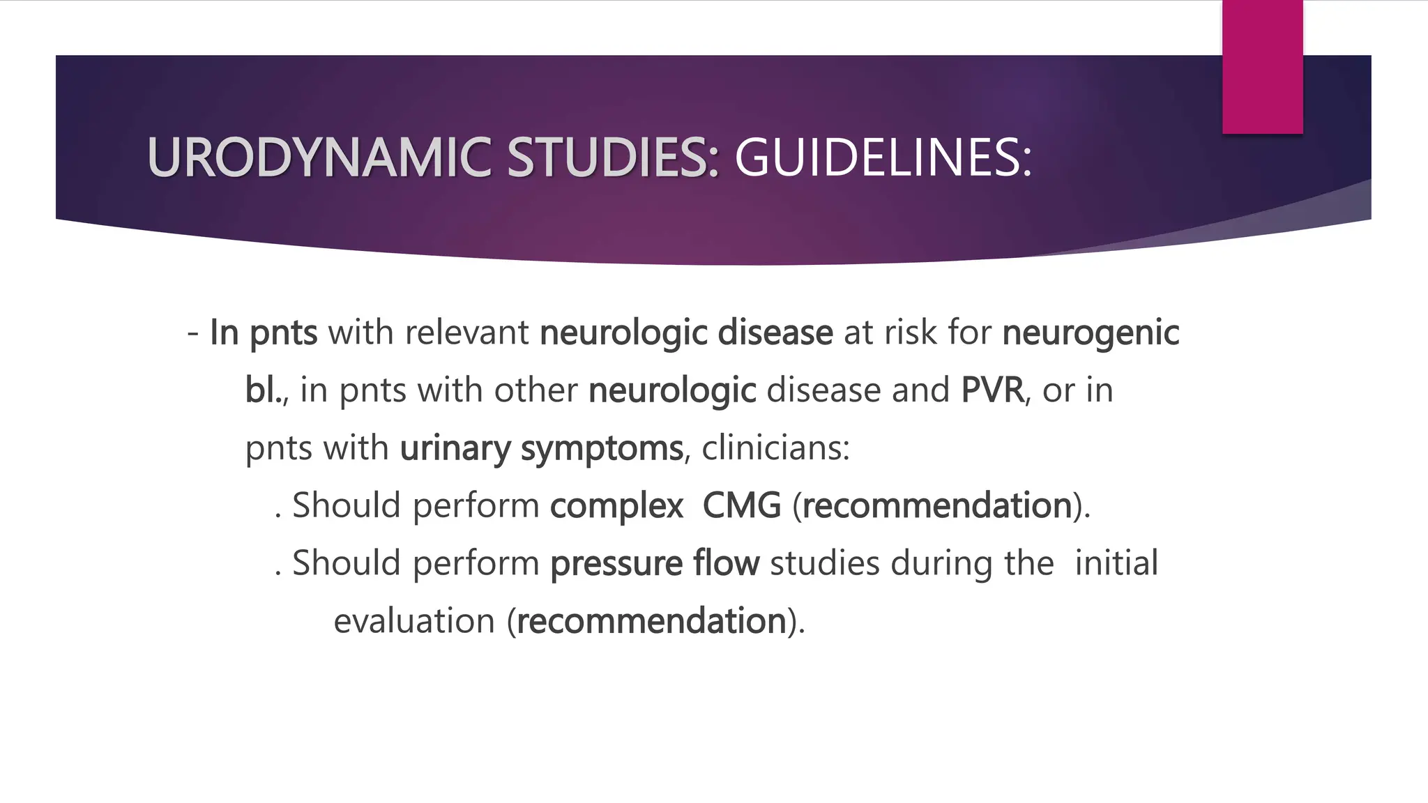 URODYNAMIC STUDIES: GUIDELINES:
- In pnts with relevant neurologic disease at risk for neurogenic
bl., in pnts with other neurologic disease and PVR, or in
pnts with urinary symptoms, clinicians:
. Should perform complex CMG (recommendation).
. Should perform pressure flow studies during the initial
evaluation (recommendation).
 