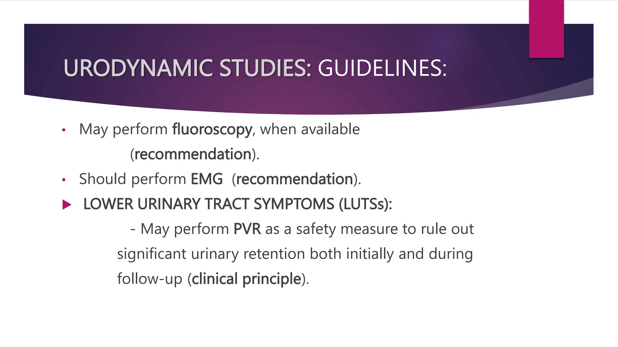 URODYNAMIC STUDIES: GUIDELINES:
• May perform fluoroscopy, when available
(recommendation).
• Should perform EMG (recommendation).
 LOWER URINARY TRACT SYMPTOMS (LUTSs):
- May perform PVR as a safety measure to rule out
significant urinary retention both initially and during
follow-up (clinical principle).
 