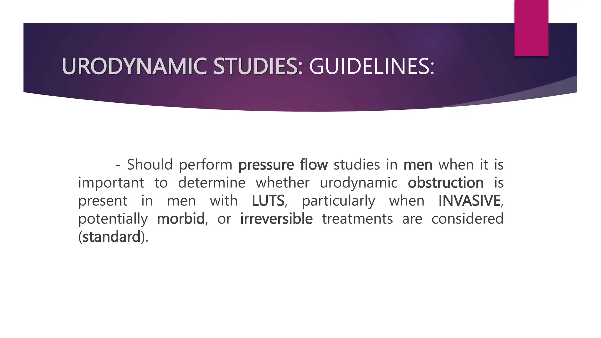 URODYNAMIC STUDIES: GUIDELINES:
- Should perform pressure flow studies in men when it is
important to determine whether urodynamic obstruction is
present in men with LUTS, particularly when INVASIVE,
potentially morbid, or irreversible treatments are considered
(standard).
 