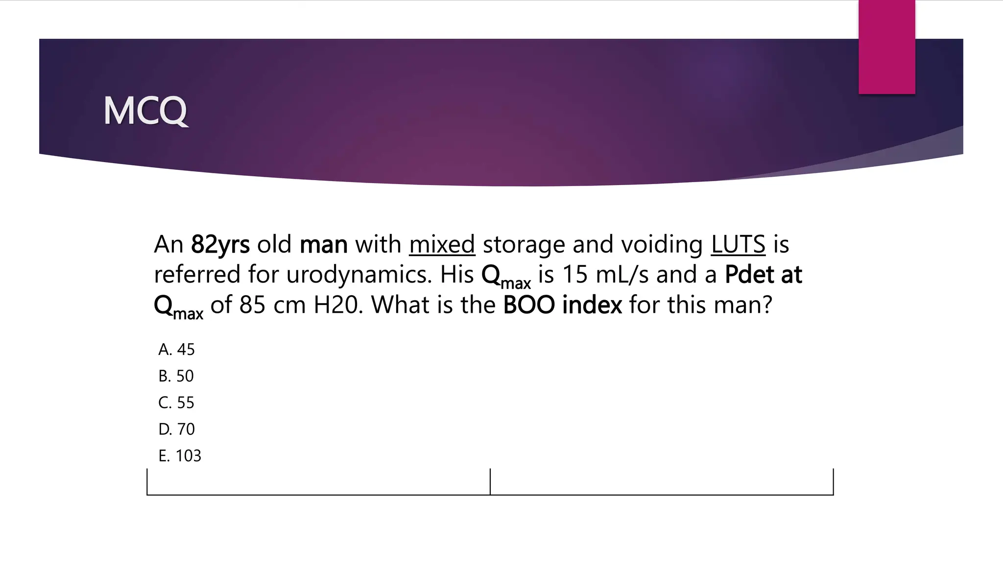 MCQ
An 82yrs old man with mixed storage and voiding LUTS is
referred for urodynamics. His Qmax is 15 mL/s and a Pdet at
Qmax of 85 cm H20. What is the BOO index for this man?
A. 45
B. 50
C. 55
D. 70
E. 103
 