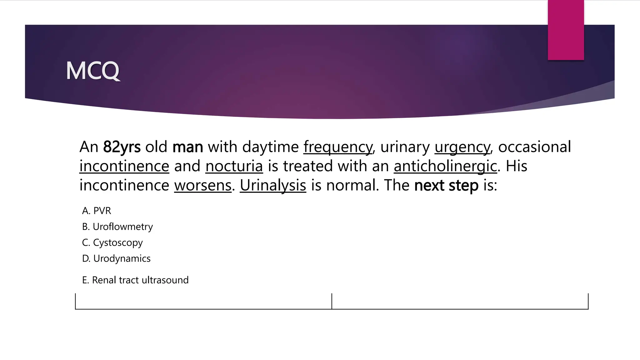 MCQ
An 82yrs old man with daytime frequency, urinary urgency, occasional
incontinence and nocturia is treated with an anticholinergic. His
incontinence worsens. Urinalysis is normal. The next step is:
A. PVR
B. Uroflowmetry
C. Cystoscopy
D. Urodynamics
E. Renal tract ultrasound
 