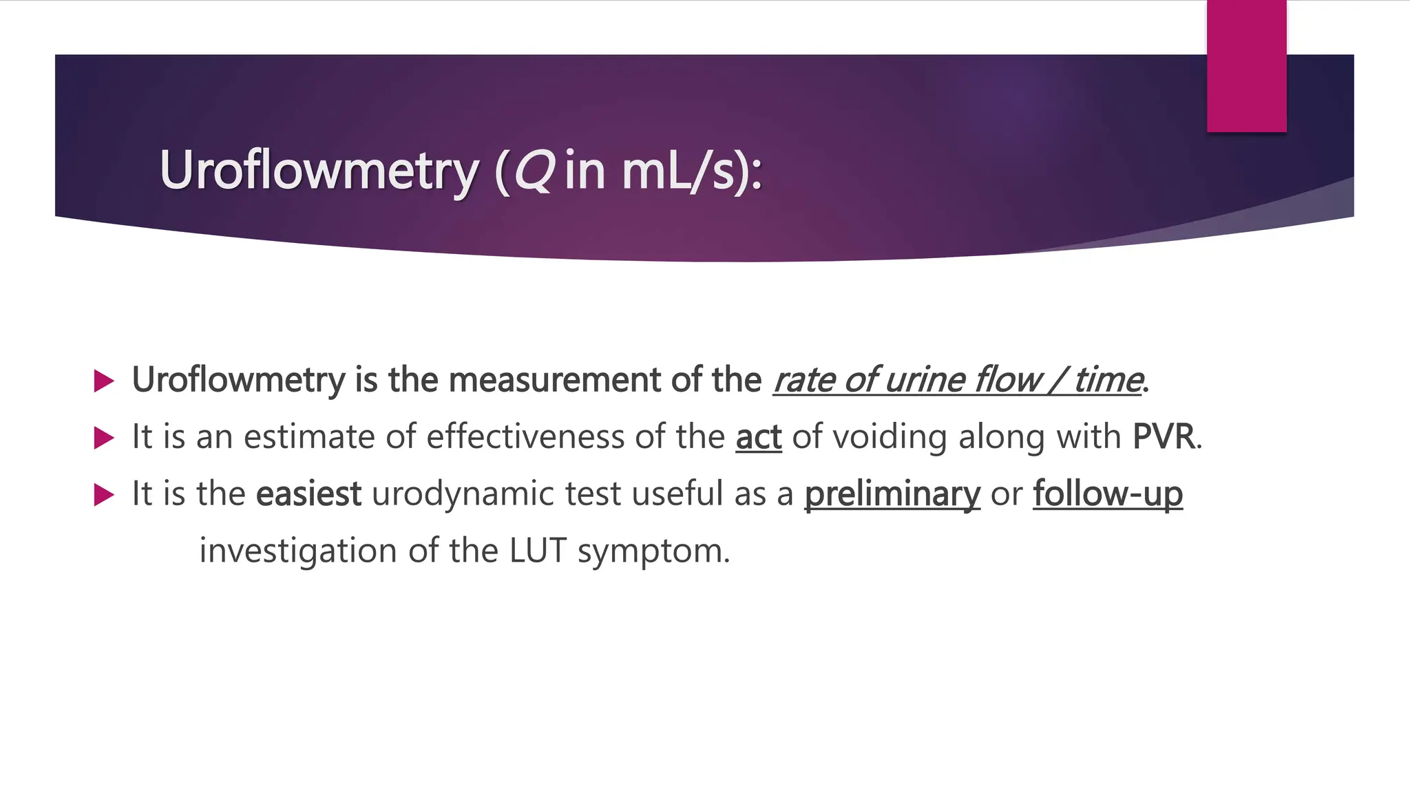 Uroflowmetry (Q in mL/s):
 Uroflowmetry is the measurement of the rate of urine flow / time.
 It is an estimate of effectiveness of the act of voiding along with PVR.
 It is the easiest urodynamic test useful as a preliminary or follow-up
investigation of the LUT symptom.
 