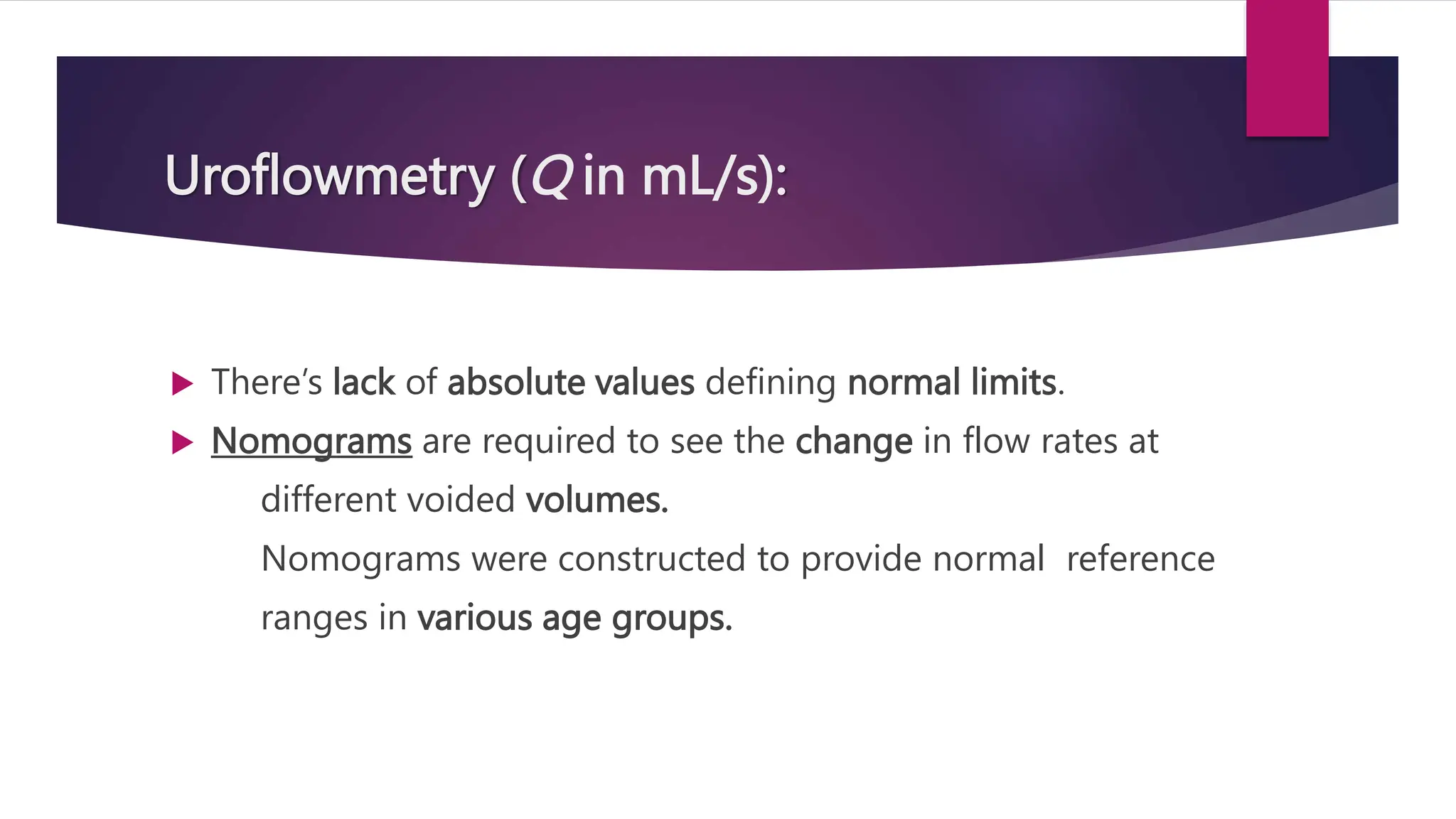Uroflowmetry (Q in mL/s):
 There’s lack of absolute values defining normal limits.
 Nomograms are required to see the change in flow rates at
different voided volumes.
Nomograms were constructed to provide normal reference
ranges in various age groups.
 