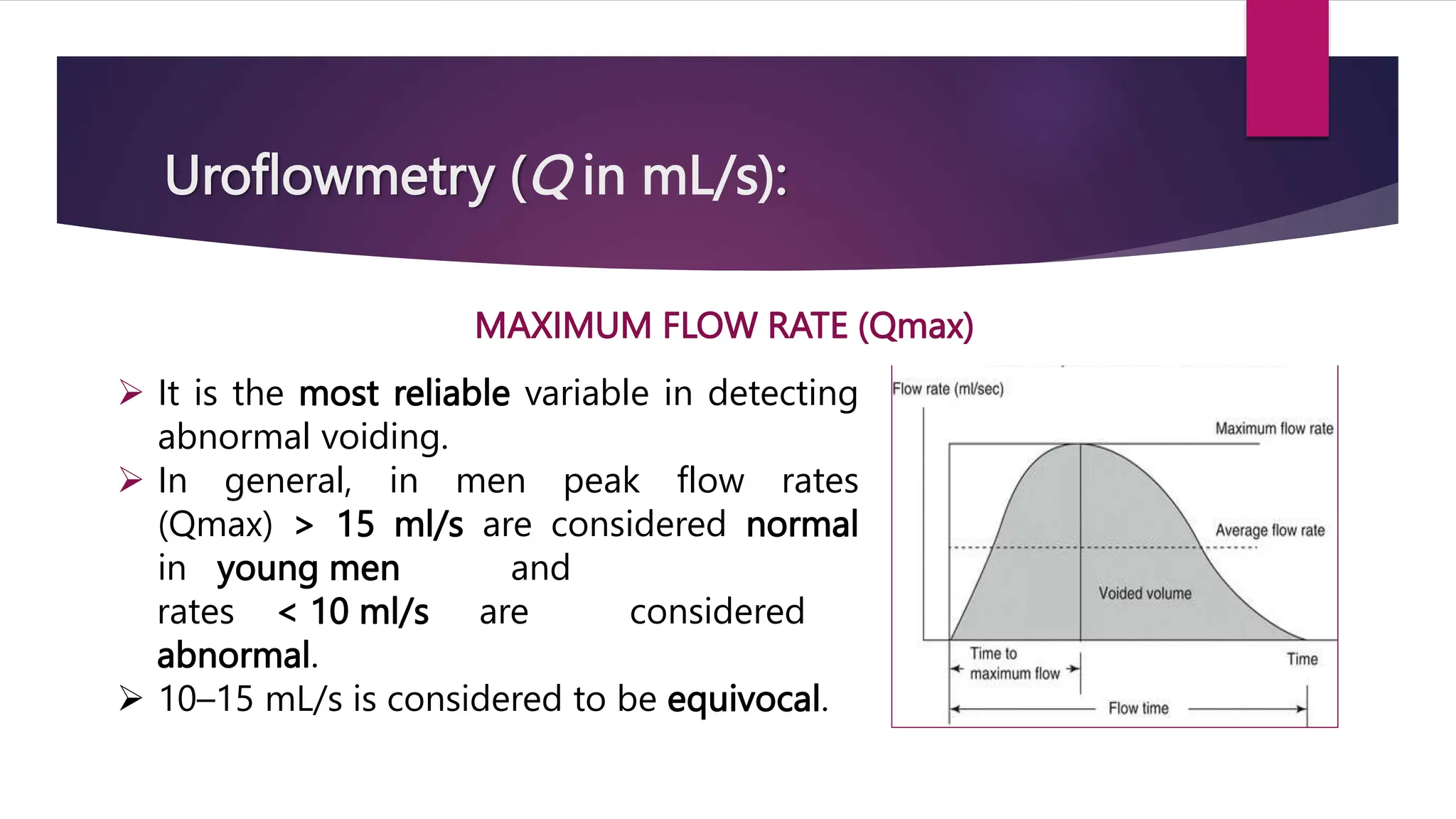 Uroflowmetry (Q in mL/s):
MAXIMUM FLOW RATE (Qmax)
 It is the most reliable variable in detecting
abnormal voiding.
 In general, in men peak flow rates
(Qmax) > 15 ml/s are considered normal
in young men and
rates < 10 ml/s are considered
abnormal.
 10–15 mL/s is considered to be equivocal.
 