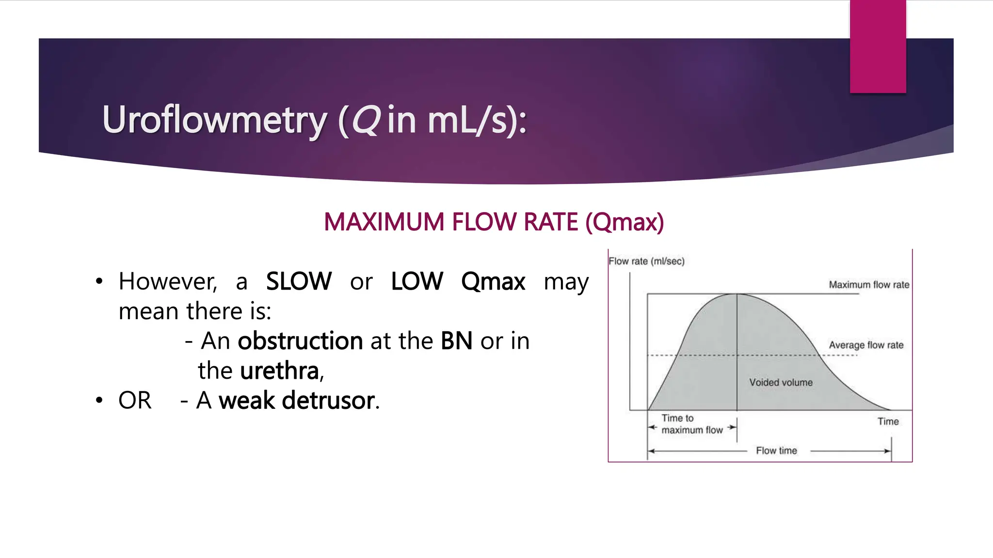 Uroflowmetry (Q in mL/s):
MAXIMUM FLOW RATE (Qmax)
• However, a SLOW or LOW Qmax may
mean there is:
- An obstruction at the BN or in
the urethra,
• OR - A weak detrusor.
 