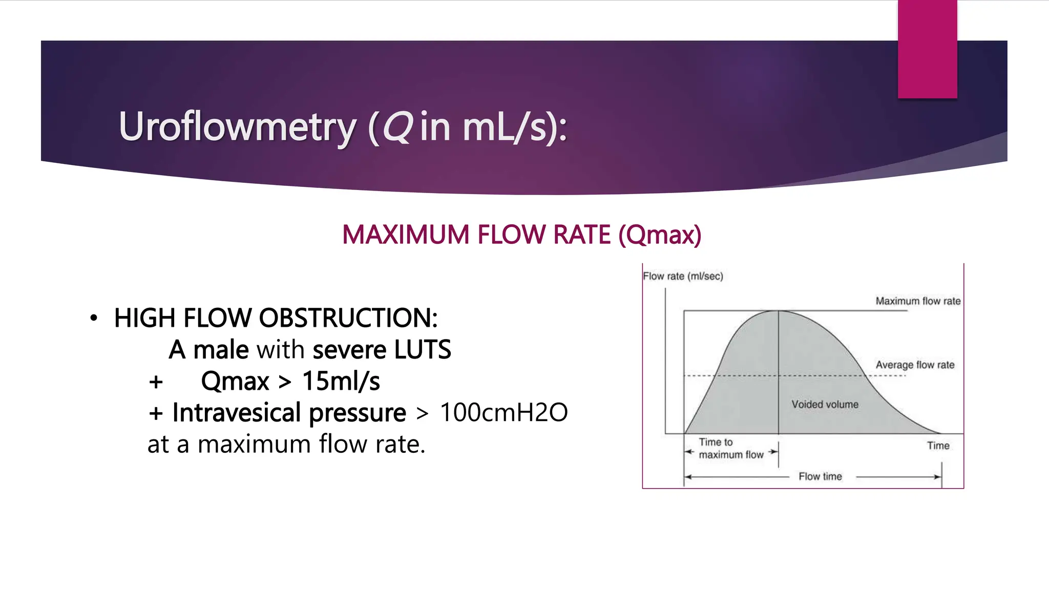Uroflowmetry (Q in mL/s):
MAXIMUM FLOW RATE (Qmax)
• HIGH FLOW OBSTRUCTION:
A male with severe LUTS
+ Qmax > 15ml/s
+ Intravesical pressure > 100cmH2O
at a maximum flow rate.
 
