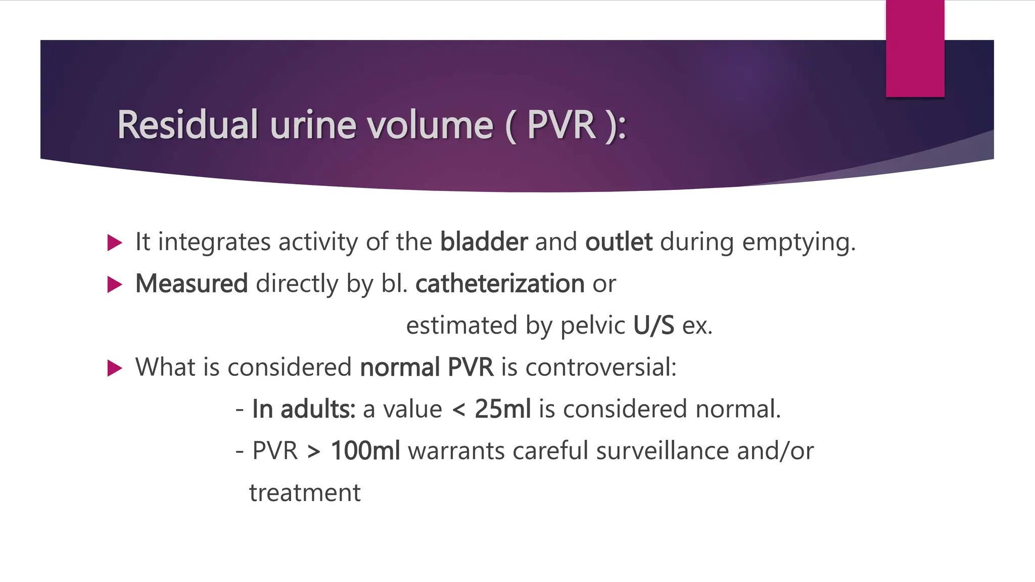 Residual urine volume ( PVR ):
 It integrates activity of the bladder and outlet during emptying.
 Measured directly by bl. catheterization or
estimated by pelvic U/S ex.
 What is considered normal PVR is controversial:
- In adults: a value < 25ml is considered normal.
- PVR > 100ml warrants careful surveillance and/or
treatment
 
