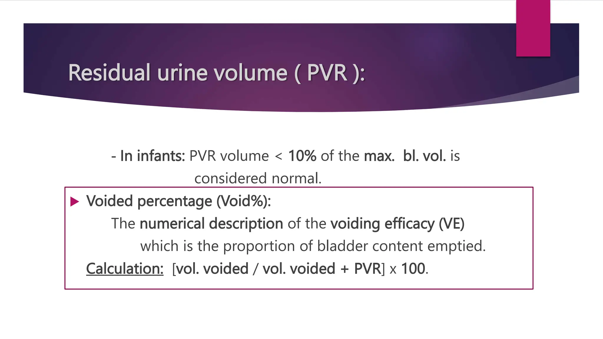 Residual urine volume ( PVR ):
- In infants: PVR volume < 10% of the max. bl. vol. is
considered normal.
 Voided percentage (Void%):
The numerical description of the voiding efficacy (VE)
which is the proportion of bladder content emptied.
Calculation: [vol. voided / vol. voided + PVR] x 100.
 