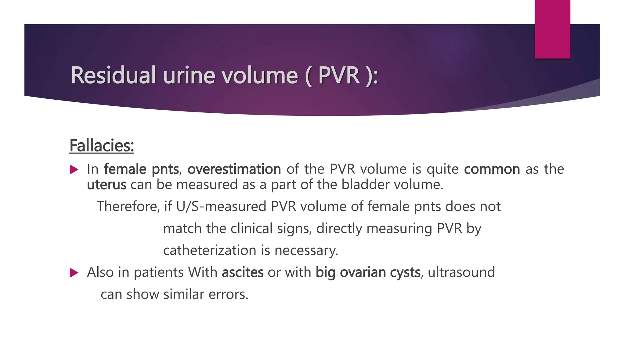 Residual urine volume ( PVR ):
Fallacies:
 In female pnts, overestimation of the PVR volume is quite common as the
uterus can be measured as a part of the bladder volume.
Therefore, if U/S-measured PVR volume of female pnts does not
match the clinical signs, directly measuring PVR by
catheterization is necessary.
 Also in patients With ascites or with big ovarian cysts, ultrasound
can show similar errors.
 