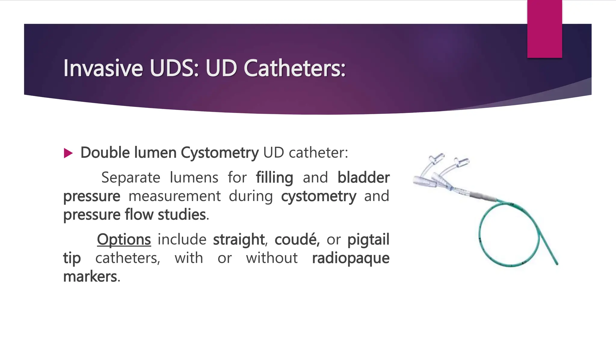 Invasive UDS: UD Catheters:
 Double lumen Cystometry UD catheter:
Separate lumens for filling and bladder
pressure measurement during cystometry and
pressure flow studies.
Options include straight, coudé, or pigtail
tip catheters, with or without radiopaque
markers.
 