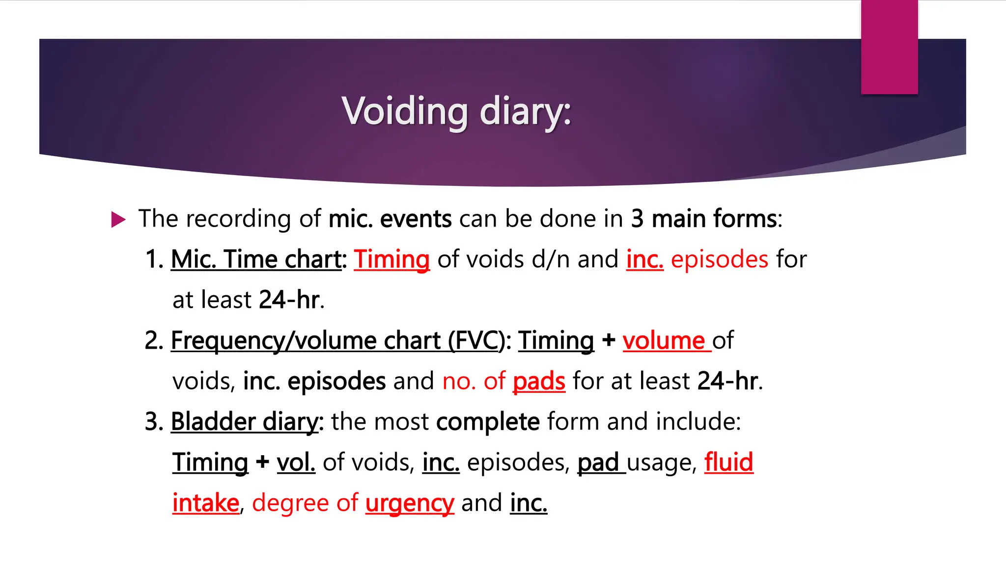Voiding diary:
 The recording of mic. events can be done in 3 main forms:
1. Mic. Time chart: Timing of voids d/n and inc. episodes for
at least 24-hr.
2. Frequency/volume chart (FVC): Timing + volume of
voids, inc. episodes and no. of pads for at least 24-hr.
3. Bladder diary: the most complete form and include:
Timing + vol. of voids, inc. episodes, pad usage, fluid
intake, degree of urgency and inc.
 
