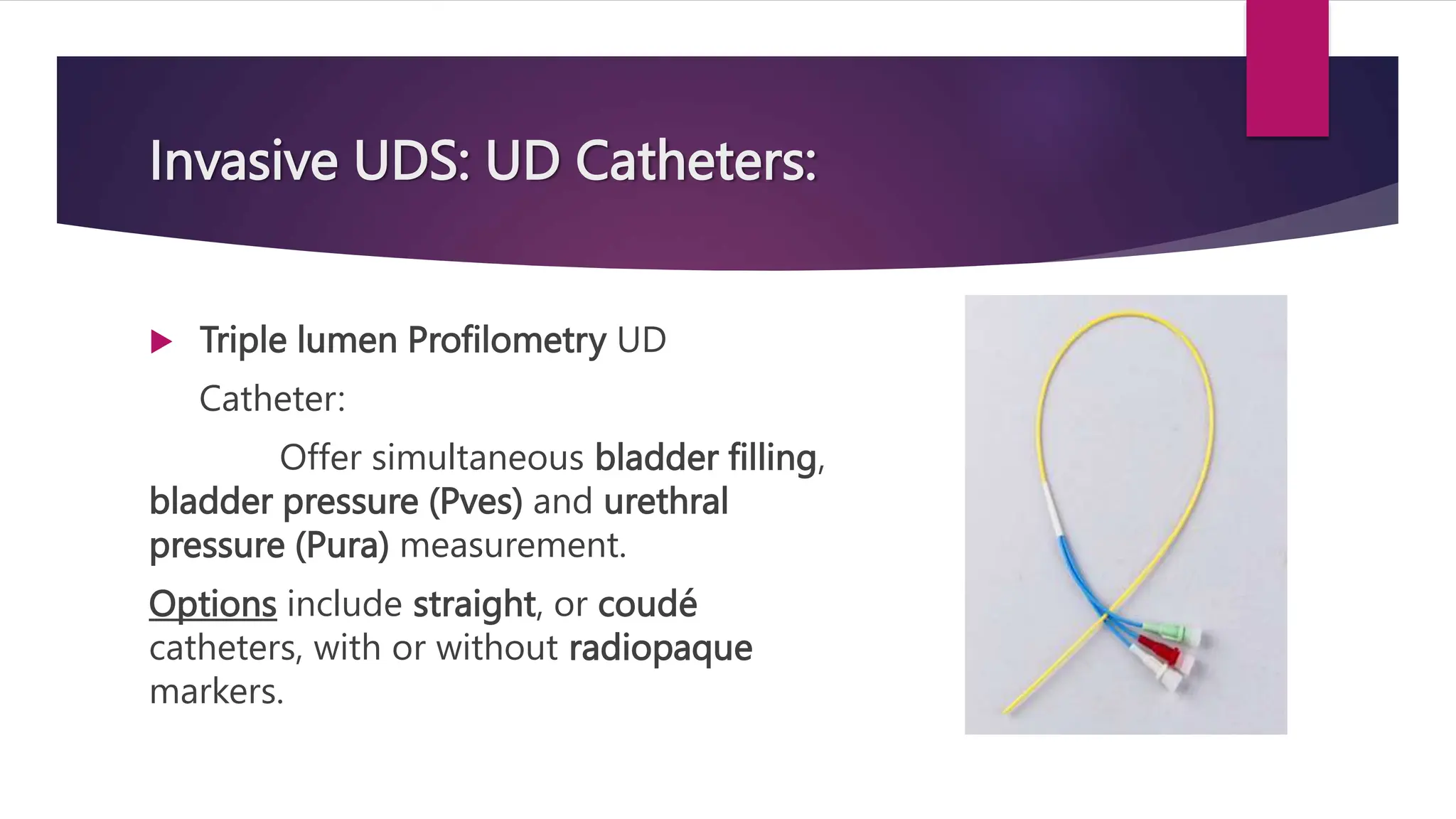 Invasive UDS: UD Catheters:
 Triple lumen Profilometry UD
Catheter:
Offer simultaneous bladder filling,
bladder pressure (Pves) and urethral
pressure (Pura) measurement.
Options include straight, or coudé
catheters, with or without radiopaque
markers.
 