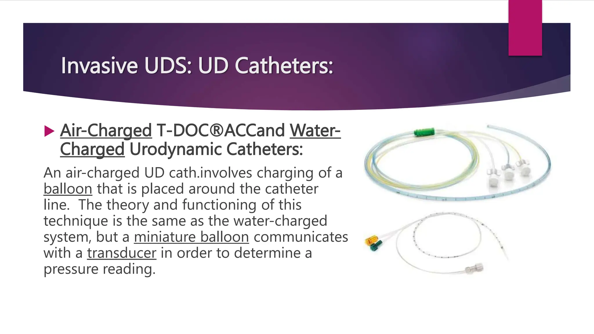 Invasive UDS: UD Catheters:
 Air-Charged T-DOC®ACCand Water-
Charged Urodynamic Catheters:
An air-charged UD cath.involves charging of a
balloon that is placed around the catheter
line. The theory and functioning of this
technique is the same as the water-charged
system, but a miniature balloon communicates
with a transducer in order to determine a
pressure reading.
 