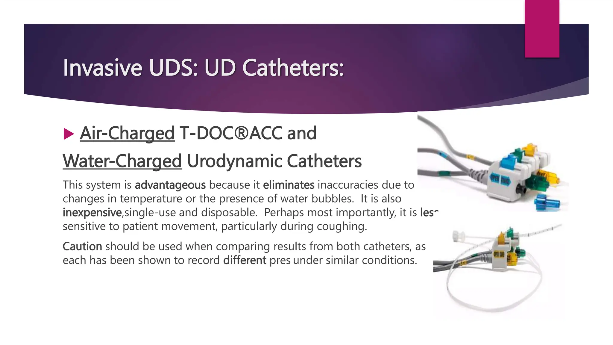 Invasive UDS: UD Catheters:
 Air-Charged T-DOC®ACC and
Water-Charged Urodynamic Catheters
This system is advantageous because it eliminates inaccuracies due to
changes in temperature or the presence of water bubbles. It is also
inexpensive,single-use and disposable. Perhaps most importantly, it is less
sensitive to patient movement, particularly during coughing.
Caution should be used when comparing results from both catheters, as
each has been shown to record different pres under similar conditions.
 