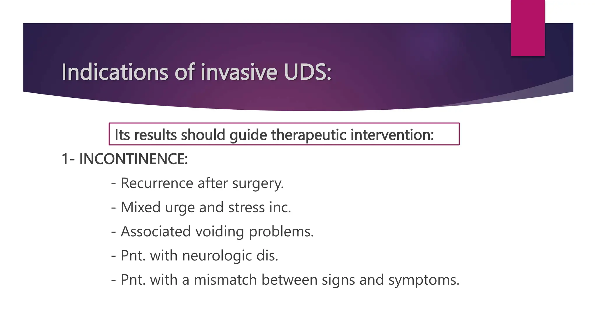 Indications of invasive UDS:
Its results should guide therapeutic intervention:
1- INCONTINENCE:
- Recurrence after surgery.
- Mixed urge and stress inc.
- Associated voiding problems.
- Pnt. with neurologic dis.
- Pnt. with a mismatch between signs and symptoms.
 