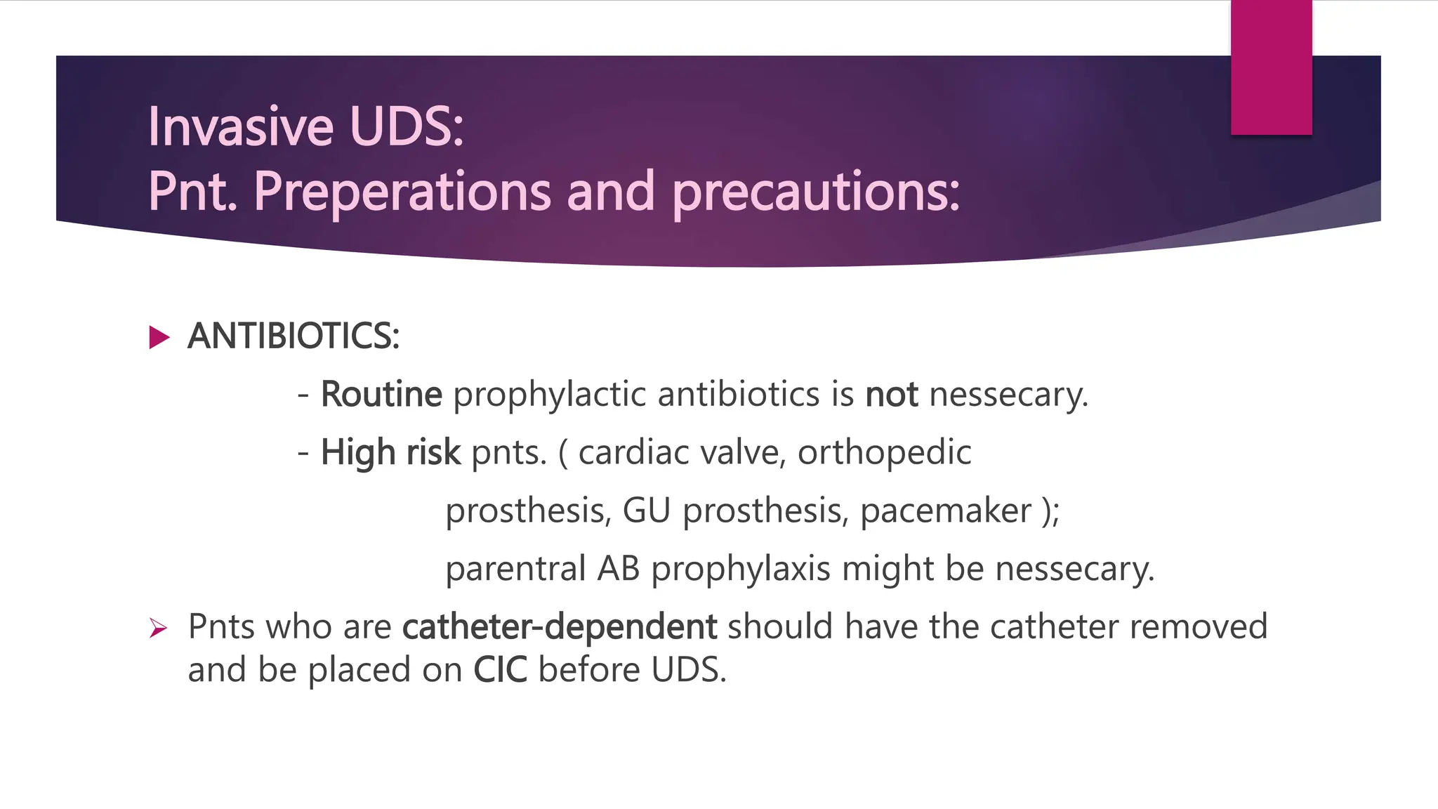 Invasive UDS:
Pnt. Preperations and precautions:
 ANTIBIOTICS:
- Routine prophylactic antibiotics is not nessecary.
- High risk pnts. ( cardiac valve, orthopedic
prosthesis, GU prosthesis, pacemaker );
parentral AB prophylaxis might be nessecary.
 Pnts who are catheter-dependent should have the catheter removed
and be placed on CIC before UDS.
 