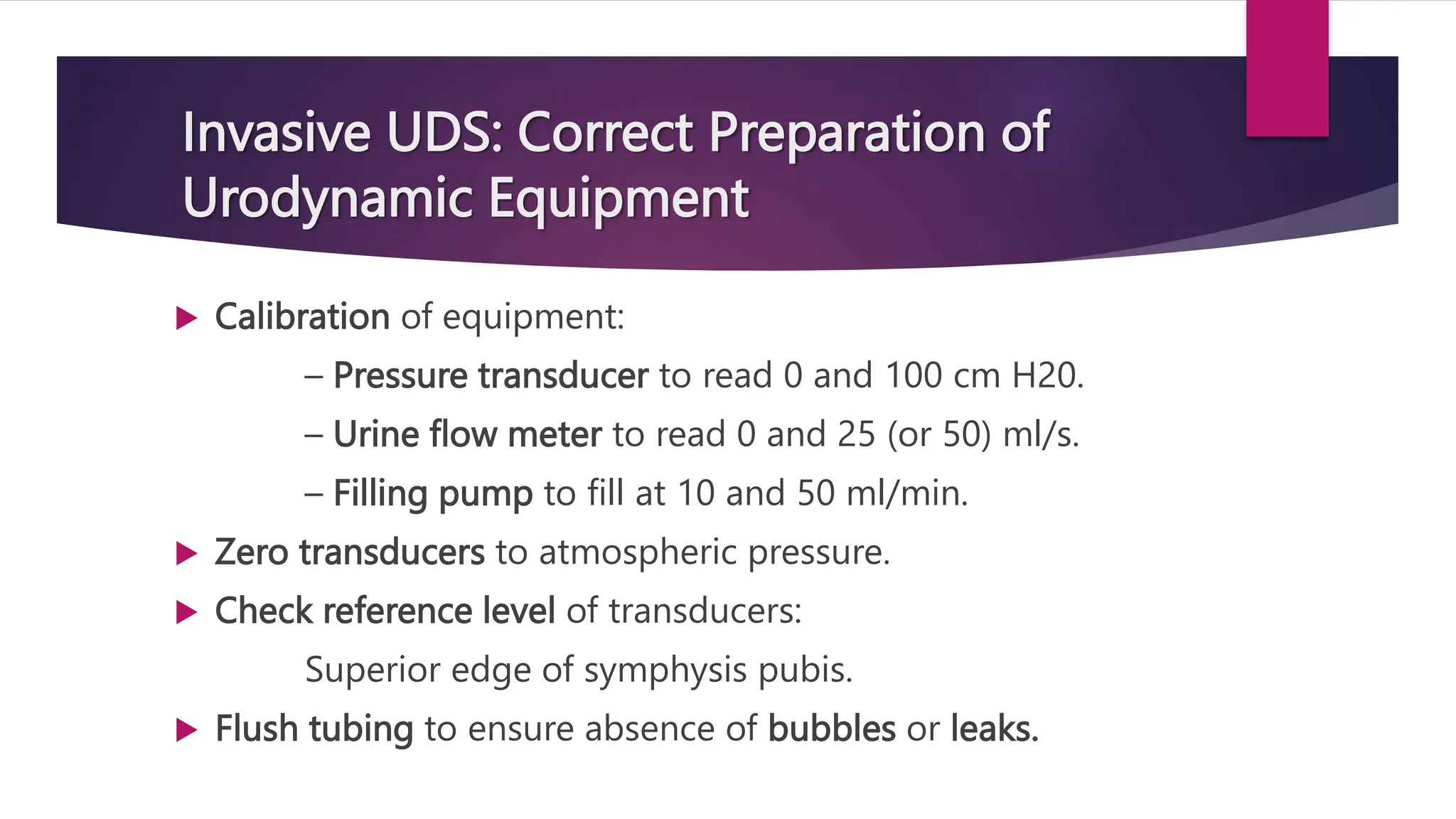 Invasive UDS: Correct Preparation of
Urodynamic Equipment
 Calibration of equipment:
– Pressure transducer to read 0 and 100 cm H20.
– Urine flow meter to read 0 and 25 (or 50) ml/s.
– Filling pump to fill at 10 and 50 ml/min.
 Zero transducers to atmospheric pressure.
 Check reference level of transducers:
Superior edge of symphysis pubis.
 Flush tubing to ensure absence of bubbles or leaks.
 
