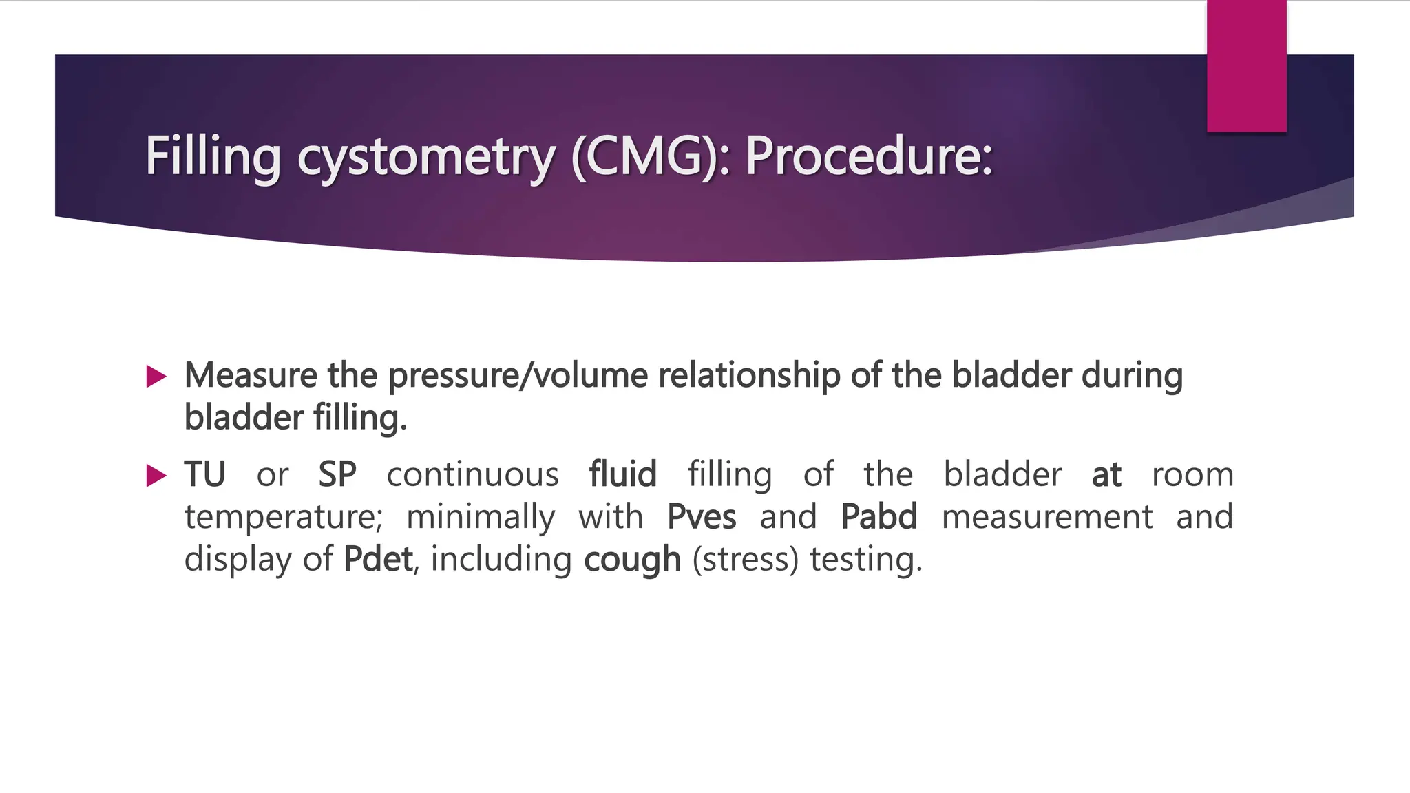 Filling cystometry (CMG): Procedure:
 Measure the pressure/volume relationship of the bladder during
bladder filling.
 TU or SP continuous fluid filling of the bladder at room
temperature; minimally with Pves and Pabd measurement and
display of Pdet, including cough (stress) testing.
 