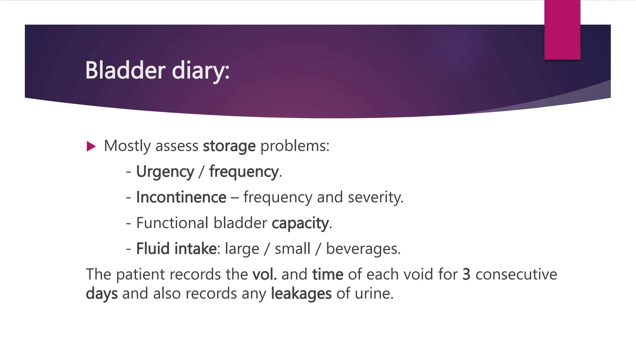 Bladder diary:
 Mostly assess storage problems:
- Urgency / frequency.
- Incontinence – frequency and severity.
- Functional bladder capacity.
- Fluid intake: large / small / beverages.
The patient records the vol. and time of each void for 3 consecutive
days and also records any leakages of urine.
 