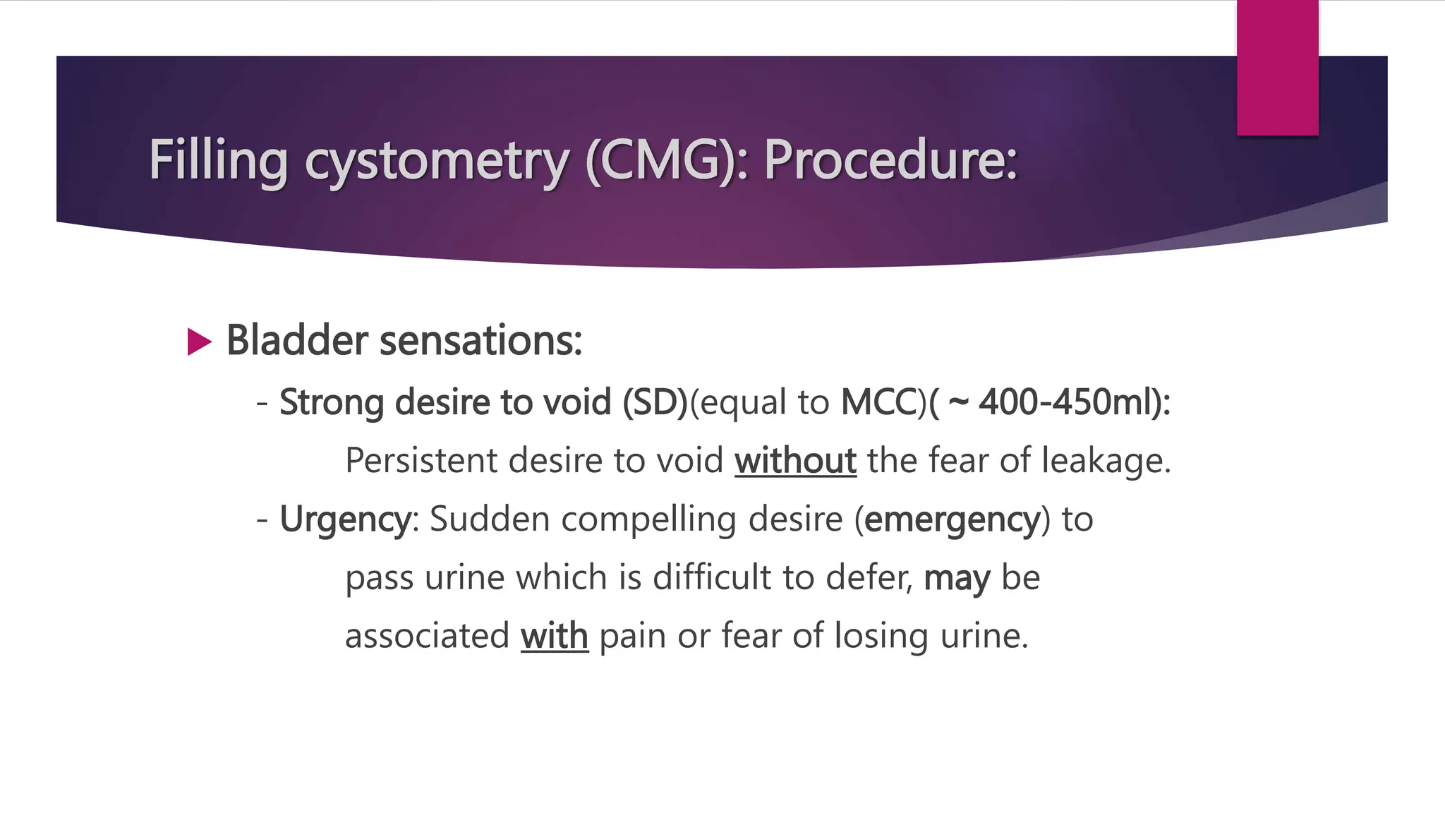 Filling cystometry (CMG): Procedure:
 Bladder sensations:
- Strong desire to void (SD)(equal to MCC)( ~ 400-450ml):
Persistent desire to void without the fear of leakage.
- Urgency: Sudden compelling desire (emergency) to
pass urine which is difficult to defer, may be
associated with pain or fear of losing urine.
 