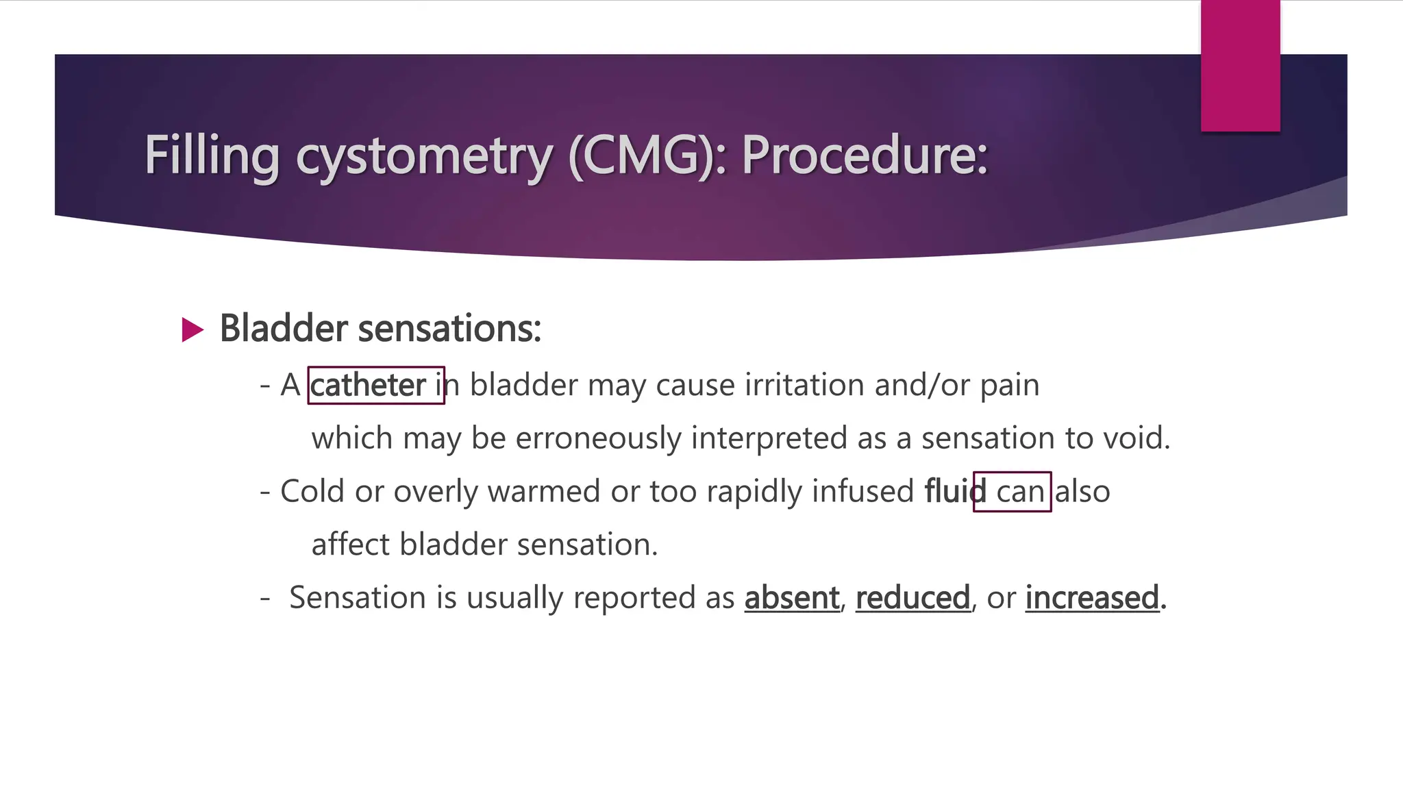 Filling cystometry (CMG): Procedure:
 Bladder sensations:
- A catheter in bladder may cause irritation and/or pain
which may be erroneously interpreted as a sensation to void.
- Cold or overly warmed or too rapidly infused fluid can also
affect bladder sensation.
- Sensation is usually reported as absent, reduced, or increased.
 