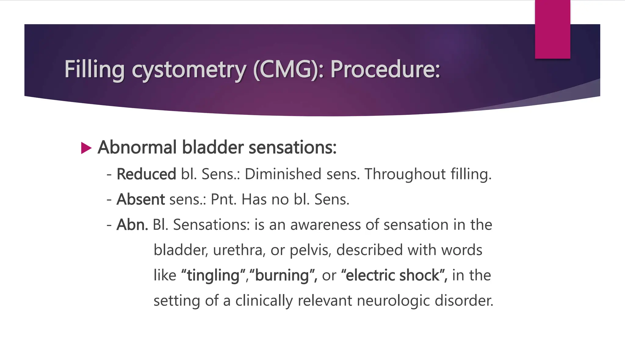 Filling cystometry (CMG): Procedure:
 Abnormal bladder sensations:
- Reduced bl. Sens.: Diminished sens. Throughout filling.
- Absent sens.: Pnt. Has no bl. Sens.
- Abn. Bl. Sensations: is an awareness of sensation in the
bladder, urethra, or pelvis, described with words
like “tingling”,“burning”, or “electric shock”, in the
setting of a clinically relevant neurologic disorder.
 