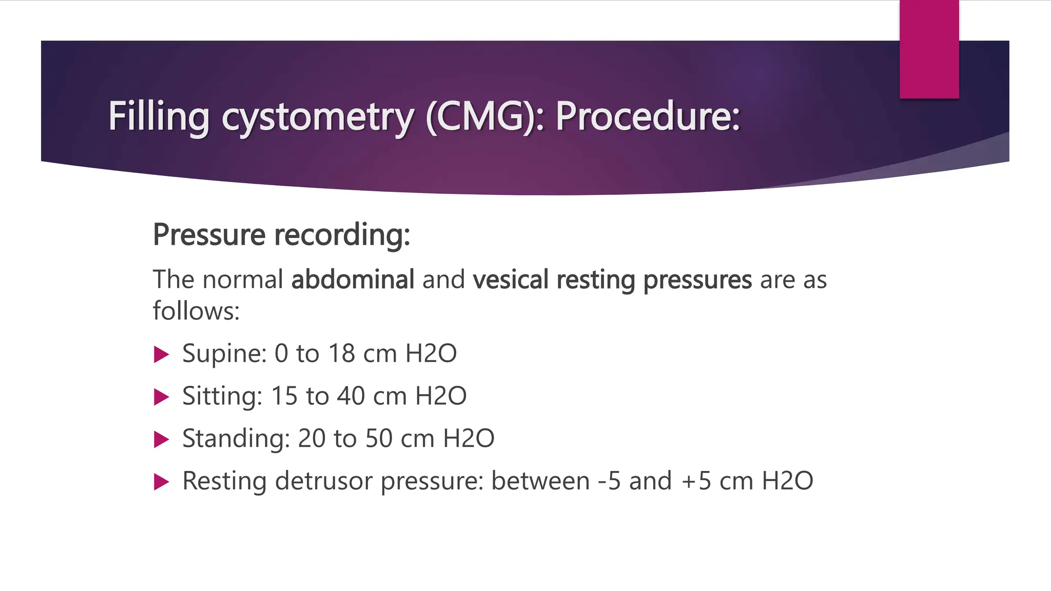 Filling cystometry (CMG): Procedure:
Pressure recording:
The normal abdominal and vesical resting pressures are as
follows:
 Supine: 0 to 18 cm H2O
 Sitting: 15 to 40 cm H2O
 Standing: 20 to 50 cm H2O
 Resting detrusor pressure: between -5 and +5 cm H2O
 