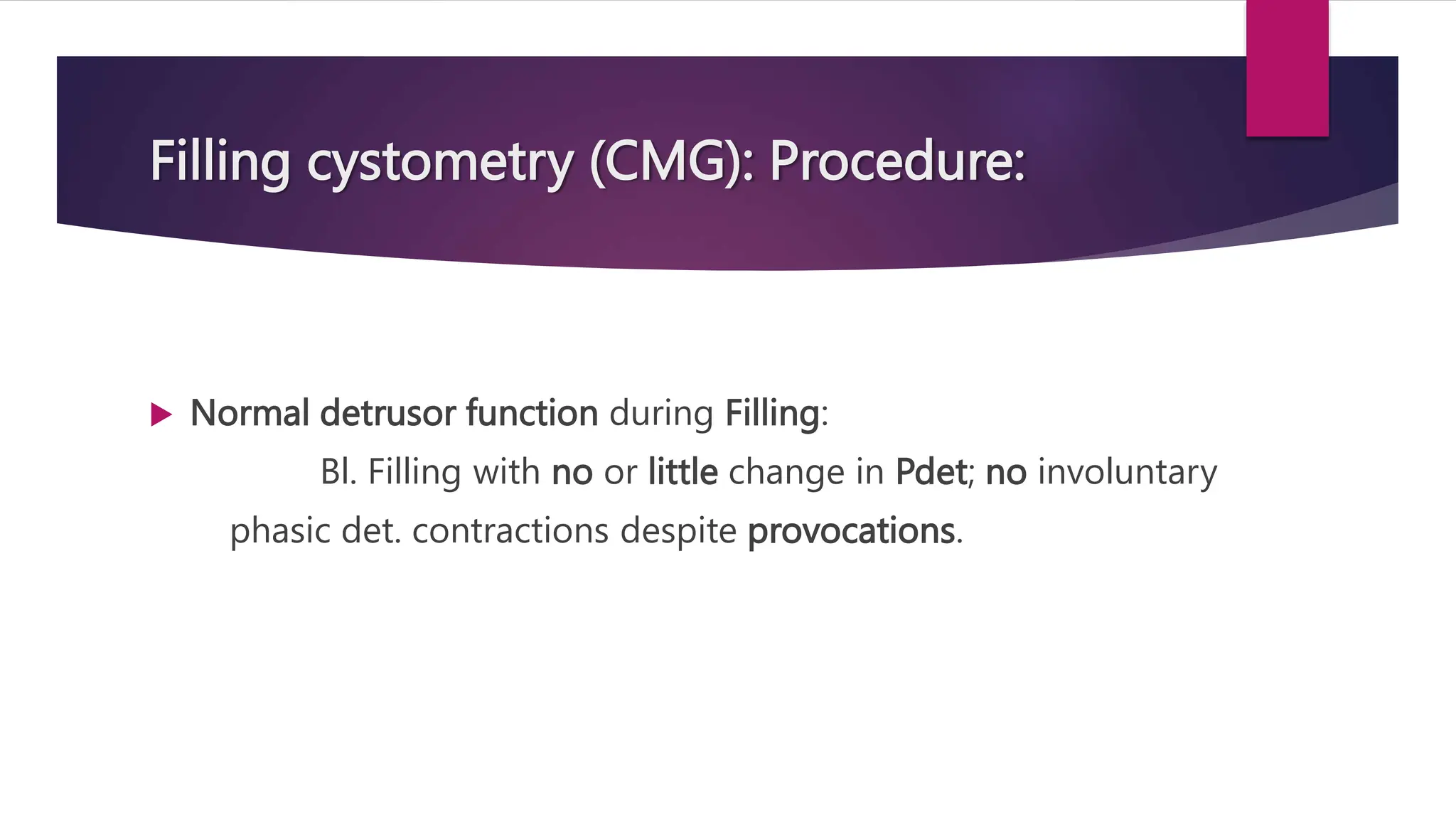 Filling cystometry (CMG): Procedure:
 Normal detrusor function during Filling:
Bl. Filling with no or little change in Pdet; no involuntary
phasic det. contractions despite provocations.
 