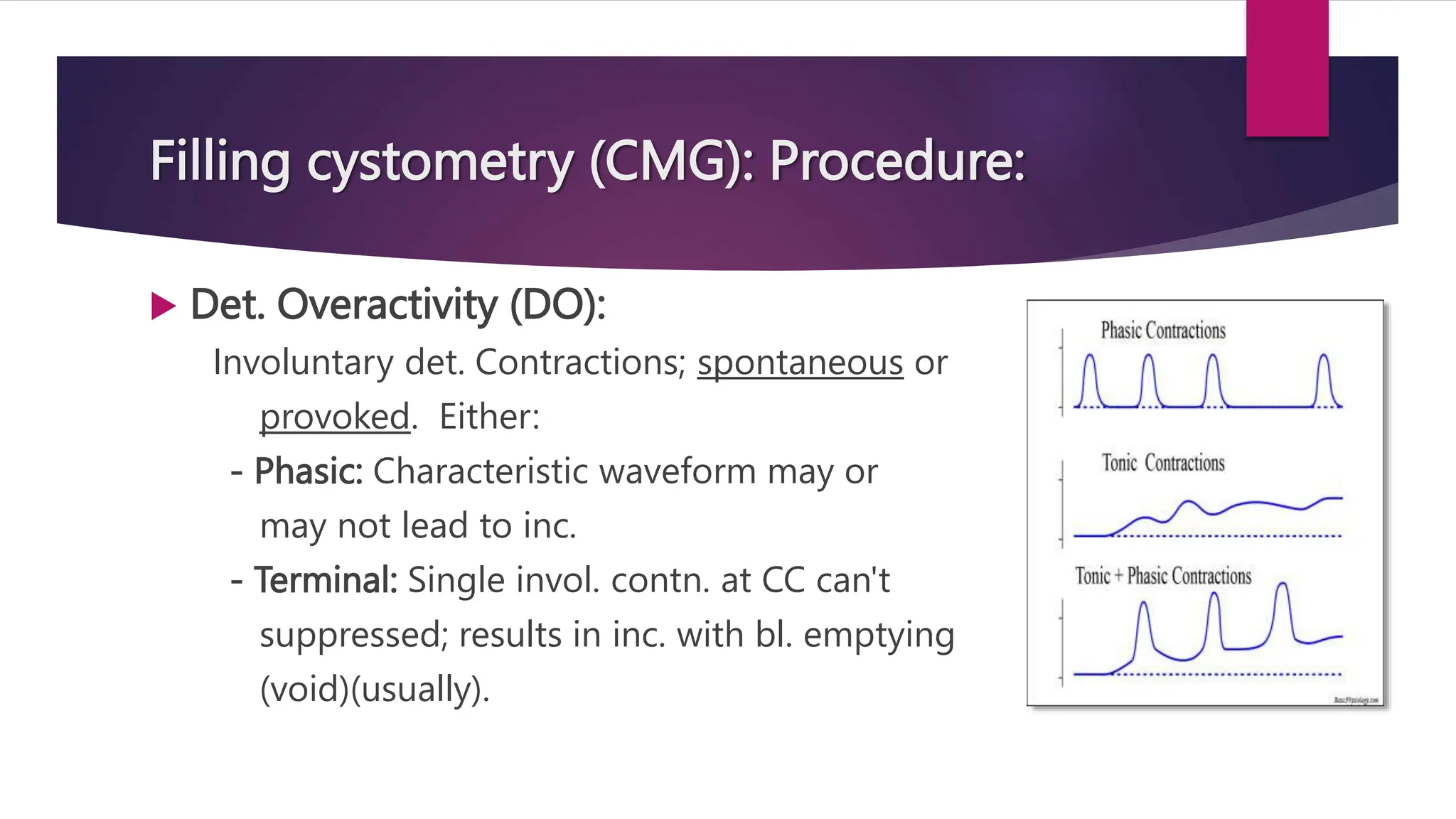 Filling cystometry (CMG): Procedure:
 Det. Overactivity (DO):
Involuntary det. Contractions; spontaneous or
provoked. Either:
- Phasic: Characteristic waveform may or
may not lead to inc.
- Terminal: Single invol. contn. at CC can't
suppressed; results in inc. with bl. emptying
(void)(usually).
 