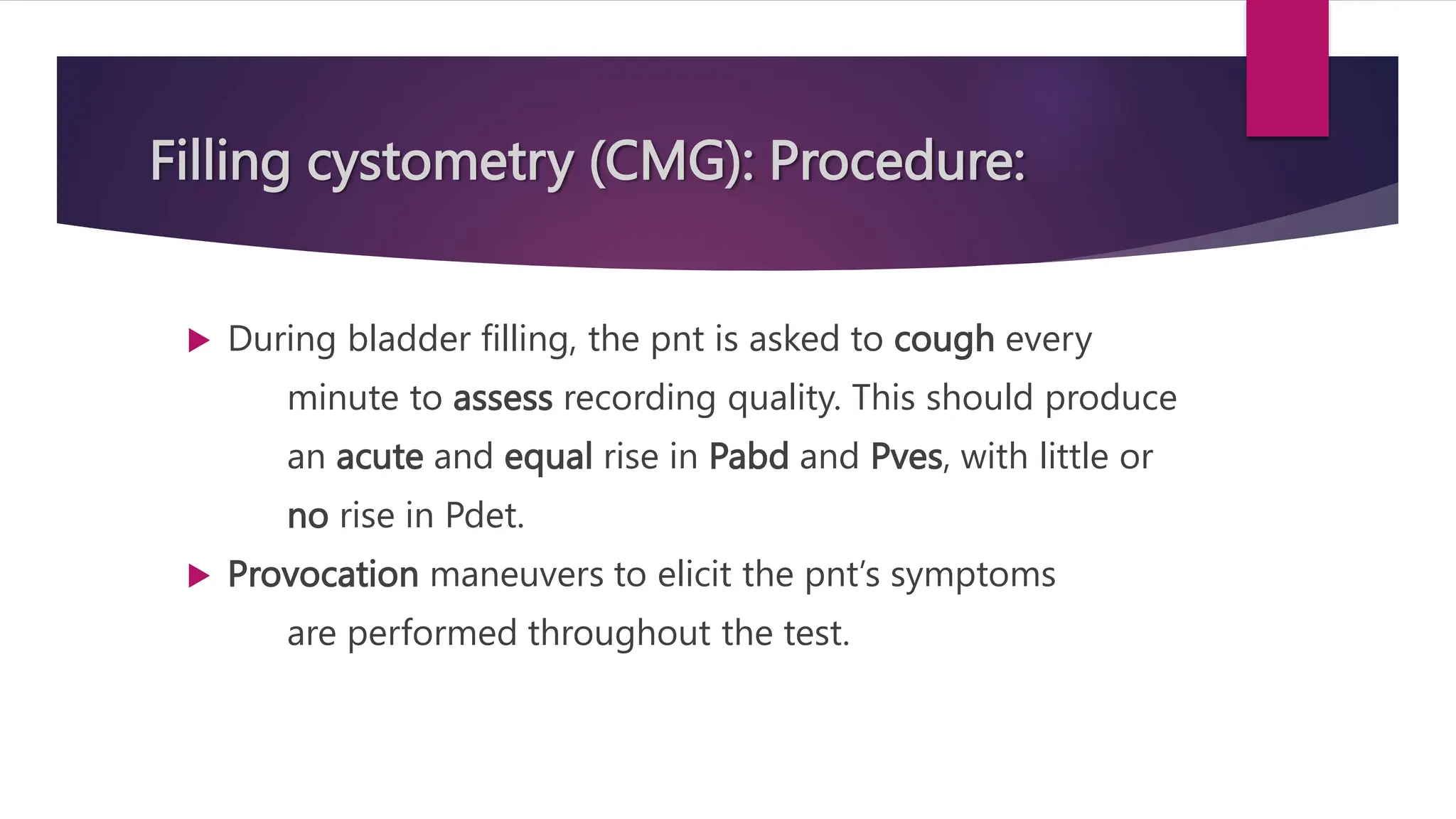 Filling cystometry (CMG): Procedure:
 During bladder filling, the pnt is asked to cough every
minute to assess recording quality. This should produce
an acute and equal rise in Pabd and Pves, with little or
no rise in Pdet.
 Provocation maneuvers to elicit the pnt’s symptoms
are performed throughout the test.
 