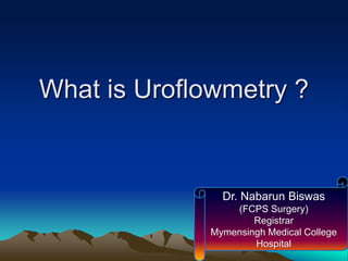 What is Uroflowmetry ?
Dr. Nabarun Biswas
(FCPS Surgery)
Registrar
Mymensingh Medical College
Hospital
 