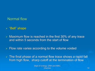 Normal flow
➢ “Bell” shape
➢ Maximum flow is reached in the first 30% of any trace
and within 5 seconds from the start of flow
➢ Flow rate varies according to the volume voided
➢ The final phase of a normal flow trace shows a rapid fall
from high flow, sharp cutoff at the termination of flow
14
Dept of Urology, GRH and KMC,
Chennai.
 