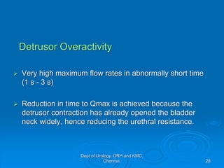 Detrusor Overactivity
➢ Very high maximum flow rates in abnormally short time
(1 s - 3 s)
➢ Reduction in time to Qmax is achieved because the
detrusor contraction has already opened the bladder
neck widely, hence reducing the urethral resistance.
28
Dept of Urology, GRH and KMC,
Chennai.
 