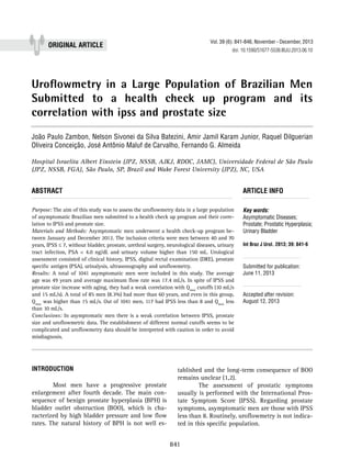 Vol. 39 (6): 841-846, November - December, 2013

ORIGINAL Article

doi: 10.1590/S1677-5538.IBJU.2013.06.10

Uroflowmetry in a Large Population of Brazilian Men
Submitted to a health check up program and its
correlation with ipss and prostate size
_______________________________________________
João Paulo Zambon, Nelson Sivonei da Silva Batezini, Amir Jamil Karam Junior, Raquel Dilguerian
Oliveira Conceição, José Antônio Maluf de Carvalho, Fernando G. Almeida
Hospital Israelita Albert Einstein (JPZ, NSSB, AJKJ, RDOC, JAMC), Universidade Federal de São Paulo
(JPZ, NSSB, FGA), São Paulo, SP, Brazil and Wake Forest University (JPZ), NC, USA

ABSTRACT									ARTICLE INFO
_________________________________________________________ ___________________
Purpose: The aim of this study was to assess the uroflowmetry data in a large population
of asymptomatic Brazilian men submitted to a health check up program and their correlation to IPSS and prostate size.
Materials and Methods: Asymptomatic men underwent a health check-up program between January and December 2012. The inclusion criteria were men between 40 and 70
years, IPSS ≤ 7, without bladder, prostate, urethral surgery, neurological diseases, urinary
tract infection, PSA < 4.0 ng/dL and urinary volume higher than 150 mL. Urological
assessment consisted of clinical history, IPSS, digital rectal examination (DRE), prostate
specific antigen (PSA), urinalysis, ultrasonography and uroflowmetry.
Results: A total of 1041 asymptomatic men were included in this study. The average
age was 49 years and average maximum flow rate was 17.4 mL/s. In spite of IPSS and
prostate size increase with aging, they had a weak correlation with Qmax cutoffs (10 mL/s
and 15 mL/s). A total of 85 men (8.3%) had more than 60 years, and even in this group,
Qmax was higher than 15 mL/s. Out of 1041 men, 117 had IPSS less than 8 and Qmax less
than 10 mL/s.
Conclusions: In asymptomatic men there is a weak correlation between IPSS, prostate
size and uroflowmetric data. The establishment of different normal cutoffs seems to be
complicated and uroflowmetry data should be interpreted with caution in order to avoid
misdiagnosis.

INTRODUCTION
	Most men have a progressive prostate
enlargement after fourth decade. The main consequence of benign prostate hyperplasia (BPH) is
bladder outlet obstruction (BOO), which is characterized by high bladder pressure and low flow
rates. The natural history of BPH is not well es-

Key words:
Asymptomatic Diseases;
Prostate; Prostatic Hyperplasia;
Urinary Bladder
Int Braz J Urol. 2013; 39: 841-6

__________________
Submitted for publication:
June 11, 2013

__________________
Accepted after revision:
August 12, 2013

tablished and the long-term consequence of BOO
remains unclear (1,2).
	
The assessment of prostatic symptoms
usually is performed with the International Prostate Symptom Score (IPSS). Regarding prostate
symptoms, asymptomatic men are those with IPSS
less than 8. Routinely, uroflowmetry is not indicated in this specific population.

841

 