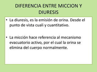 DIFERENCIA ENTRE MICCION Y
DIURESIS
• La diuresis, es la emisión de orina. Desde el
punto de vista cuali y cuantitativo.
• La micción hace referencia al mecanismo
evacuatorio activo, por el cual la orina se
elimina del cuerpo normalmente.

 