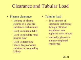 26-31
Clearance and Tubular Load
• Plasma clearance
– Volume of plasma
cleared of a specific
substance each minute
– Used to estimate GFR
– Used to calculate renal
plasma flow
– Used to determine
which drugs or other
substances excreted by
kidney
• Tubular load
– Total amount of
substance that passes
through filtration
membrane into
nephrons each minute
– Normally glucose is
almost completed
reabsorbed
 