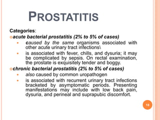 PROSTATITIS
Categories:
acute bacterial prostatitis (2% to 5% of cases)
 caused by the same organisms associated with
other acute urinary tract infections
 is associated with fever, chills, and dysuria; it may
be complicated by sepsis. On rectal examination,
the prostate is exquisitely tender and boggy.
chronic bacterial prostatitis (2% to 5% of cases)
 also caused by common uropathogen
 is associated with recurrent urinary tract infections
bracketed by asymptomatic periods. Presenting
manifestations may include with low back pain,
dysuria, and perineal and suprapubic discomfort.
18
 