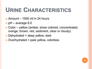 URINE CHARACTERISTICS
 Amount – 1500 ml in 24 hours
 pH – average 6.0
 Color – yellow (amber, straw colored, concentrated,
orange, brown, red, sediment, clear or cloudy)
 Dehydrated = deep yellow, dark
 Overhydrated = pale yellow, colorless
38
 