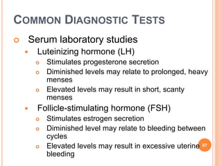 COMMON DIAGNOSTIC TESTS
 Serum laboratory studies
 Luteinizing hormone (LH)
 Stimulates progesterone secretion
 Diminished levels may relate to prolonged, heavy
menses
 Elevated levels may result in short, scanty
menses
 Follicle-stimulating hormone (FSH)
 Stimulates estrogen secretion
 Diminished level may relate to bleeding between
cycles
 Elevated levels may result in excessive uterine
bleeding
67
 