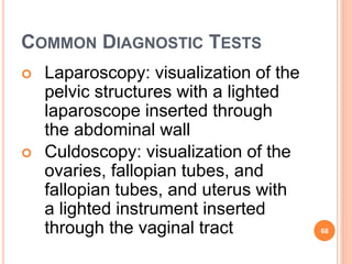 COMMON DIAGNOSTIC TESTS
 Laparoscopy: visualization of the
pelvic structures with a lighted
laparoscope inserted through
the abdominal wall
 Culdoscopy: visualization of the
ovaries, fallopian tubes, and
fallopian tubes, and uterus with
a lighted instrument inserted
through the vaginal tract 68
 