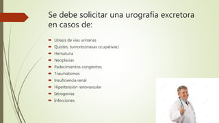 Se debe solicitar una urografía excretora
en casos de:
 Litiasis de vías urinarias
 Quistes, tumores(masas ocupativas)
 Hematuria
 Neoplasias
 Padecimientos congénitos
 Traumatismos
 Insuficiencia renal
 Hipertensión renovascular
 Iatrogenias
 Infecciones
 